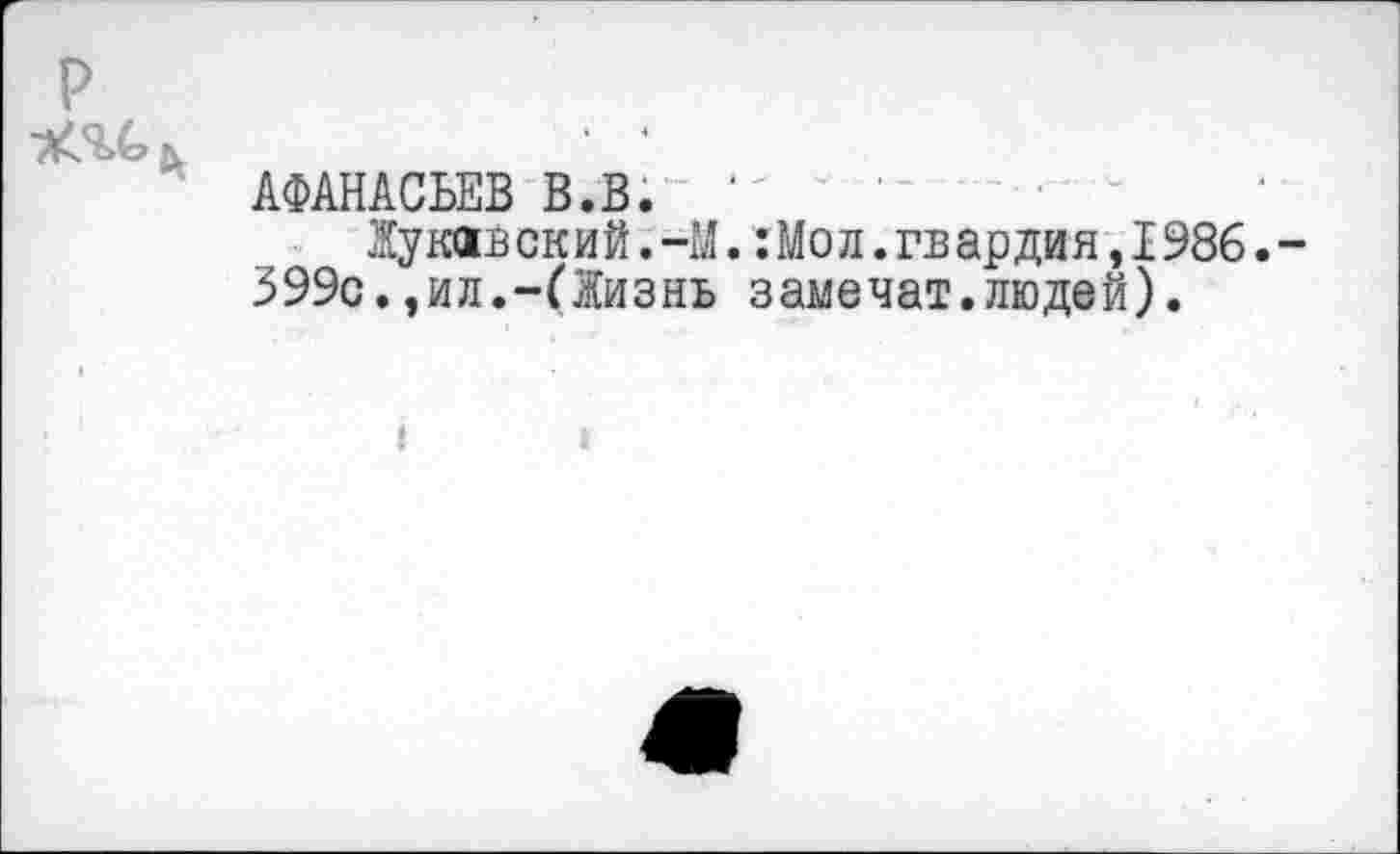 ﻿АФАНАСЬЕВ В.В. ...........•	—
Жу кив ский.-М.:Мол.гв ар дия, 1986. -399с.,ил.-(Жизнь замечат.людей).